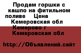 Продам горшки с кашпо на фитильном поливе. › Цена ­ 210-270 - Кемеровская обл., Кемерово г.  »    . Кемеровская обл.